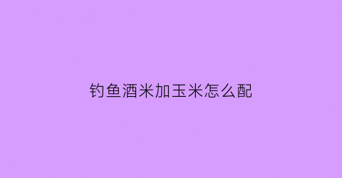 钓鱼酒米加玉米怎么配(酒米加玉米打窝钓鲤鱼好用不)