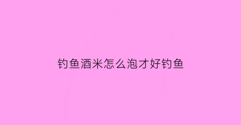 钓鱼酒米怎么泡才好钓鱼(钓鱼酒米要泡多长时间)