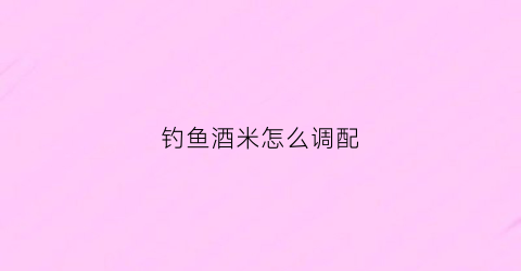 钓鱼酒米怎么调配(钓鱼酒米配方实战百发百中)