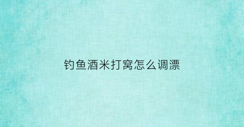 钓鱼酒米打窝怎么调漂(酒米打窝用什么钓)