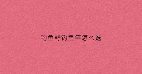 钓鱼野钓鱼竿怎么选(野钓鱼竿怎么选调型)