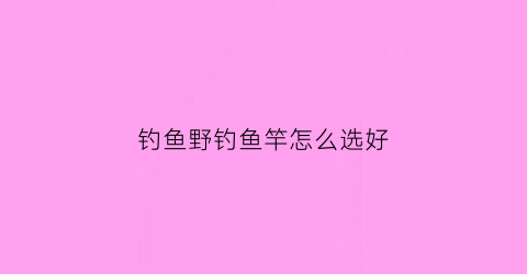 钓鱼野钓鱼竿怎么选好(钓鱼野钓鱼竿怎么选好用)