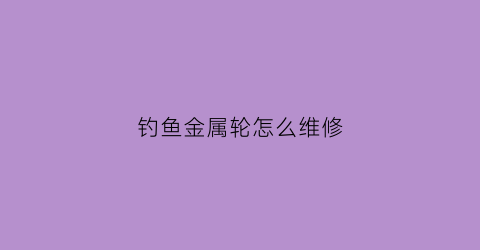 钓鱼金属轮怎么维修(钓鱼金属轮怎么维修视频)
