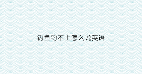 钓鱼钓不上怎么说英语(钓不到鱼的英文)