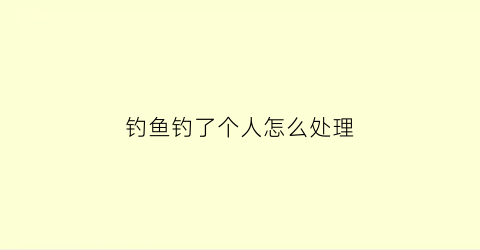 钓鱼钓了个人怎么处理(钓鱼钓了个人怎么处理呢)