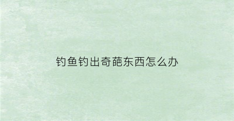 “钓鱼钓出奇葩东西怎么办(钓鱼钓到奇奇怪怪的东西)