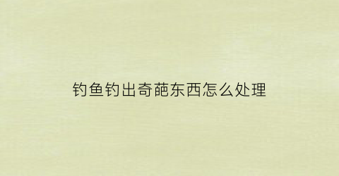 钓鱼钓出奇葩东西怎么处理(钓鱼钓出怪物)