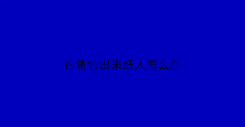 “钓鱼钓出来纸人怎么办(钓鱼钓出来纸人怎么办视频)