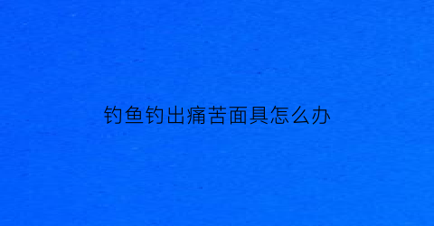 钓鱼钓出痛苦面具怎么办(钓鱼鱼痛苦吗)
