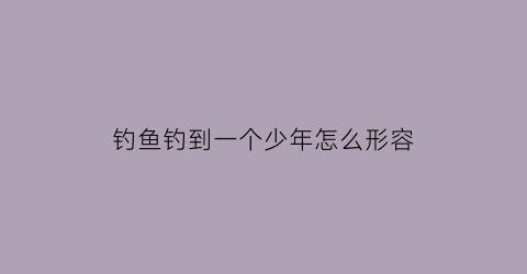 “钓鱼钓到一个少年怎么形容(少年钓鱼诗句)