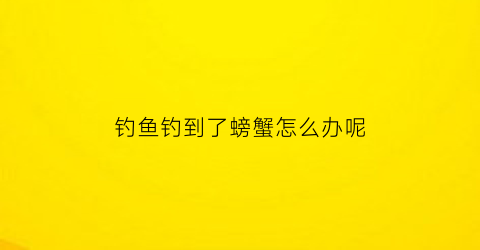 钓鱼钓到了螃蟹怎么办呢(钓鱼钓到螃蟹意味着什么)
