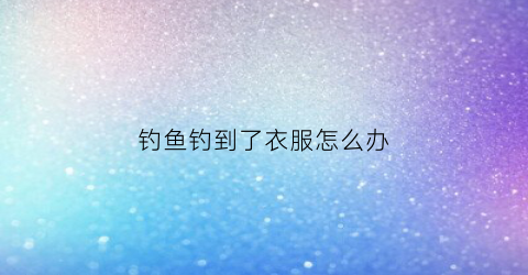 钓鱼钓到了衣服怎么办(钓鱼不小心钓到了人的衣服)