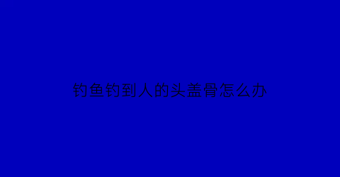 “钓鱼钓到人的头盖骨怎么办(钓鱼钓到头发预示什么)