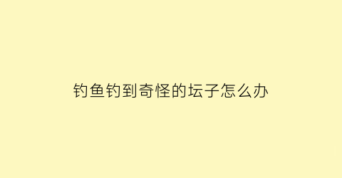 “钓鱼钓到奇怪的坛子怎么办(钓鱼人口中的坛子)