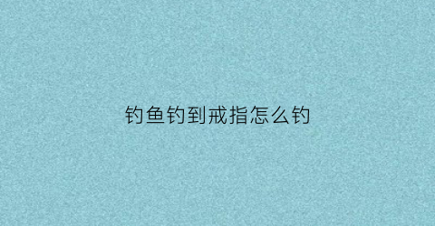 钓鱼钓到戒指怎么钓(戒指掉鱼塘怎么捞上来)