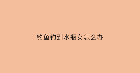 钓鱼钓到水瓶女怎么办(被女孩子钓鱼了)