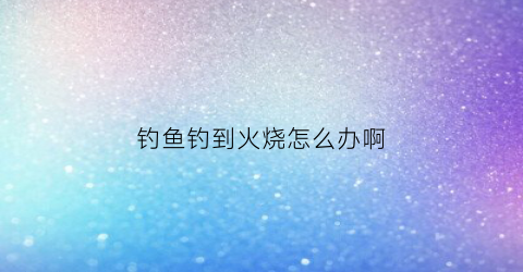 钓鱼钓到火烧怎么办啊(钓鱼被烧伤)