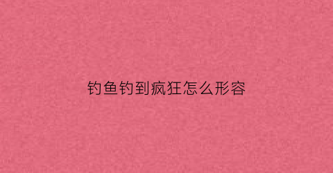 钓鱼钓到疯狂怎么形容(钓鱼钓到疯狂怎么形容的)