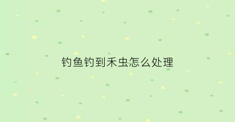 钓鱼钓到禾虫怎么处理(钓鱼虫子)