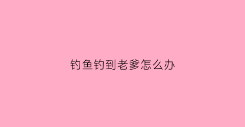 钓鱼钓到老爹怎么办(老爹钓鱼河中巨怪)