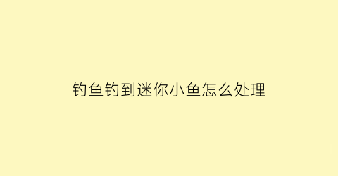 “钓鱼钓到迷你小鱼怎么处理(钓鱼钓到迷你小鱼怎么处理视频)