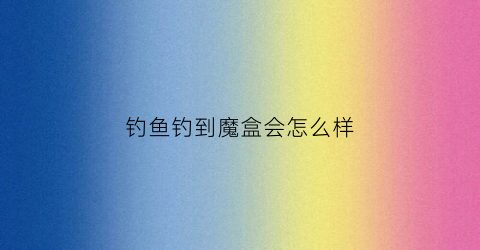 钓鱼钓到魔盒会怎么样(钓鱼钓魔怔了)