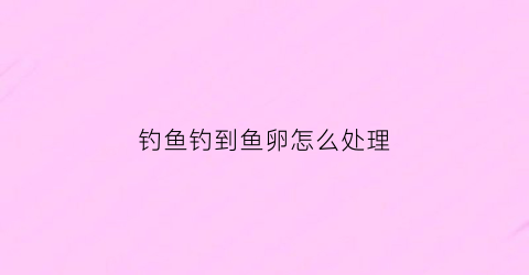 钓鱼钓到鱼卵怎么处理(鱼产卵钓鱼)