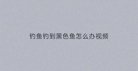 钓鱼钓到黑色鱼怎么办视频(钓鱼钓到黑鱼好不好)