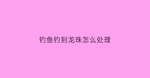 钓鱼钓到龙珠怎么处理(男子钓鱼钓到龙)