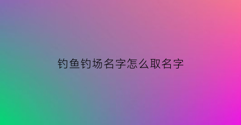 钓鱼钓场名字怎么取名字(钓鱼场起名字)