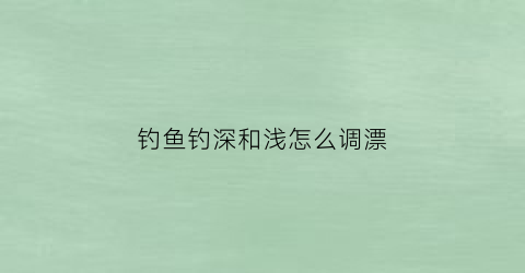 钓鱼钓深和浅怎么调漂(钓鱼钓深浅口诀)