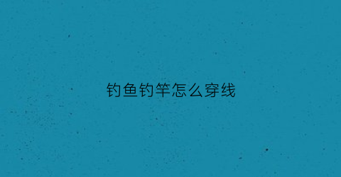 钓鱼钓竿怎么穿线(手竿穿线视频)