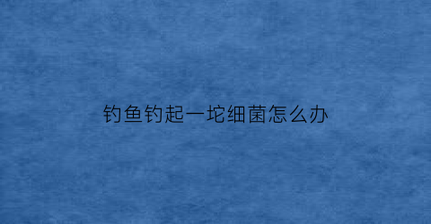钓鱼钓起一坨细菌怎么办(钓鱼手被细菌感染用什么药膏)