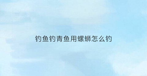 钓鱼钓青鱼用螺蛳怎么钓(钓青鱼的螺蛳)