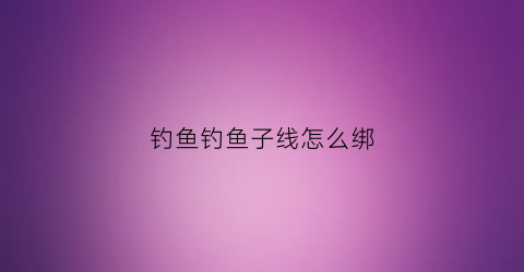 钓鱼钓鱼子线怎么绑(钓鱼子线怎么绑不容易打结)