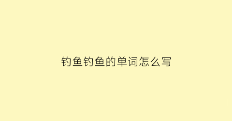 钓鱼钓鱼的单词怎么写(钓鱼的单词怎么说)