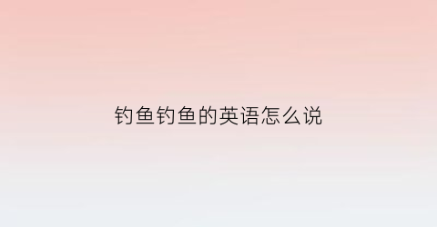 钓鱼钓鱼的英语怎么说(钓鱼用英语说怎么说)