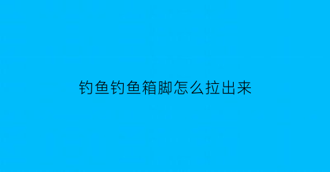 “钓鱼钓鱼箱脚怎么拉出来(钓鱼箱怎么用)