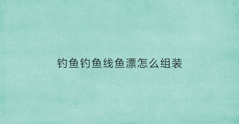 钓鱼钓鱼线鱼漂怎么组装(鱼线鱼漂组装视频)