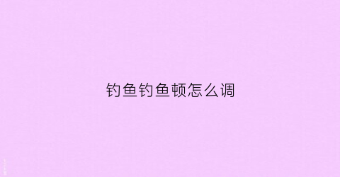 钓鱼钓鱼顿怎么调(钓鱼钓鱼顿怎么调视频)
