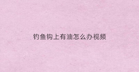 “钓鱼钩上有油怎么办视频(鱼钩上有鱼水调不动怎么解决)