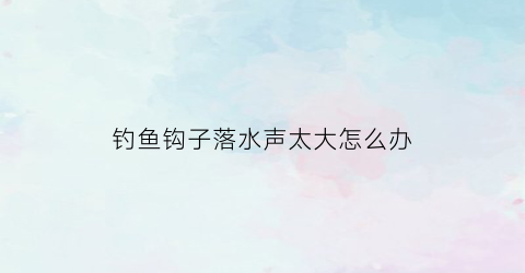 钓鱼钩子落水声太大怎么办(钓鱼钩在水里应该是什么状态)