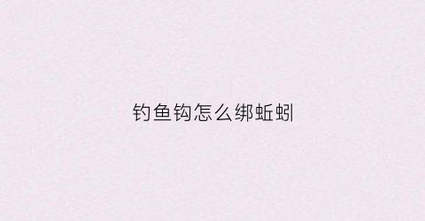 钓鱼钩怎么绑蚯蚓(鱼钩怎么绑蚯蚓鱼容易上钩)