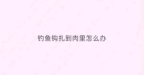 钓鱼钩扎到肉里怎么办(钓鱼时鱼钩扎手里肉里怎么办)
