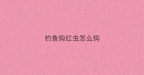 钓鱼钩红虫怎么钩(钩红虫怎么钩视频)