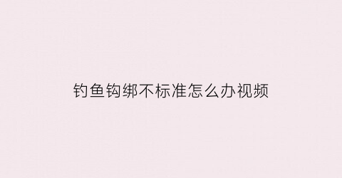 钓鱼钩绑不标准怎么办视频(钓鱼钩绑不标准怎么办视频教学)