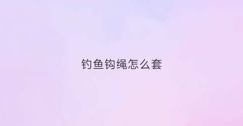 钓鱼钩绳怎么套(钩鱼绳怎么打结)