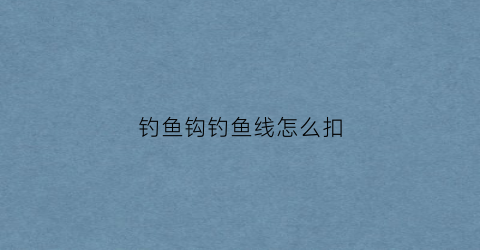钓鱼钩钓鱼线怎么扣(钓鱼线怎么扣在钓鱼竿上)