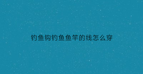 钓鱼钩钓鱼鱼竿的线怎么穿(钓鱼竿勾线怎么安装)