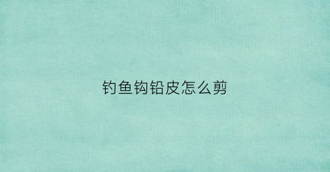 钓鱼钩铅皮怎么剪(钓鱼铅皮剪刀)
